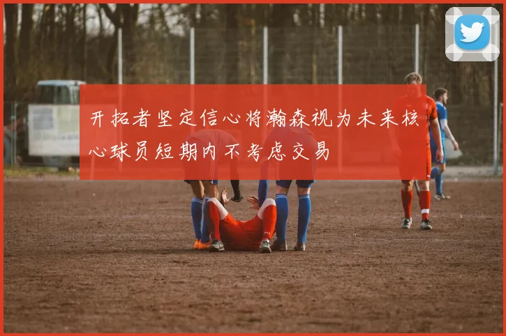 开拓者坚定信心将瀚森视为未来核心球员短期内不考虑交易