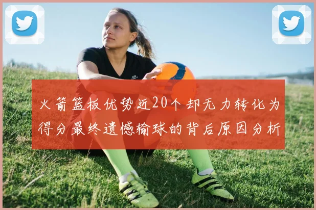 火箭篮板优势近20个却无力转化为得分最终遗憾输球的背后原因分析