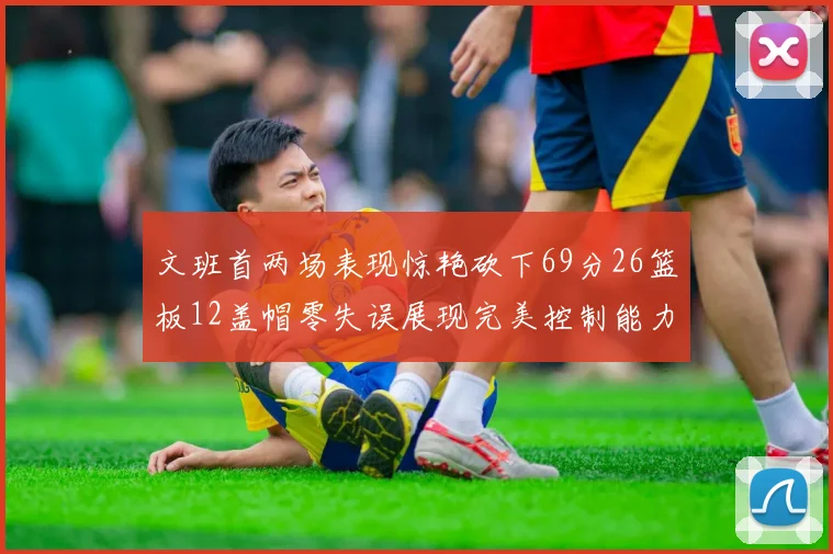 文班首两场表现惊艳砍下69分26篮板12盖帽零失误展现完美控制能力