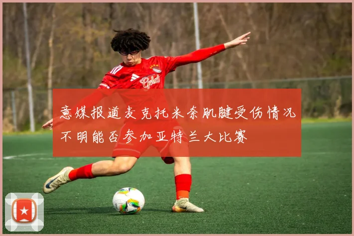 意媒报道麦克托米奈肌腱受伤情况不明能否参加亚特兰大比赛