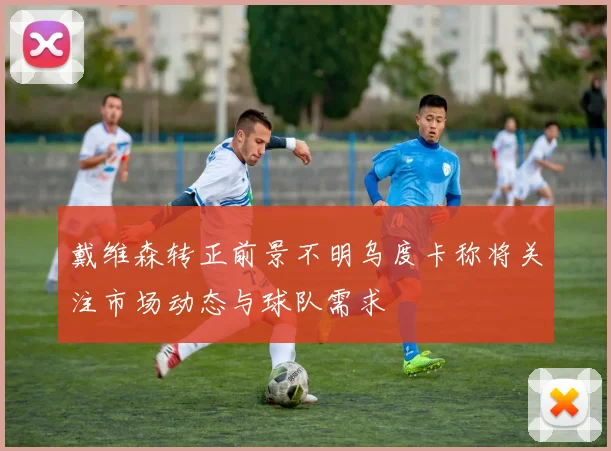 戴维森转正前景不明乌度卡称将关注市场动态与球队需求