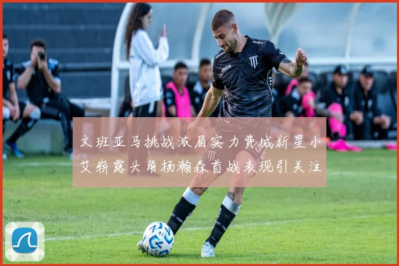 文班亚马挑战浓眉实力费城新星小艾崭露头角杨瀚森首战表现引关注