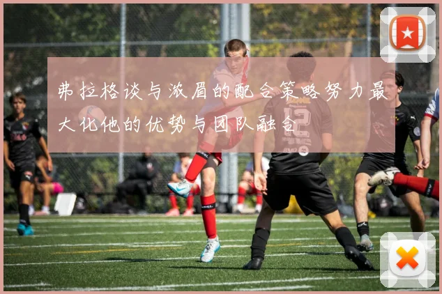弗拉格谈与浓眉的配合策略努力最大化他的优势与团队融合