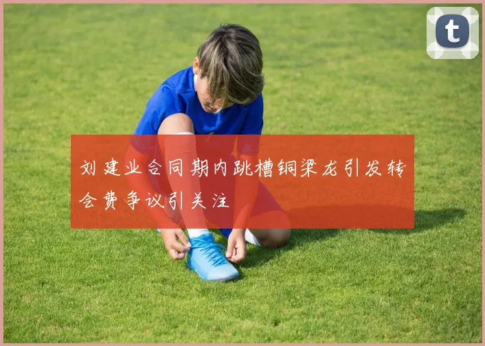 刘建业合同期内跳槽铜梁龙引发转会费争议引关注