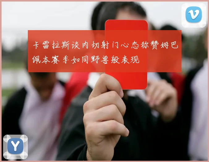 卡雷拉斯谈内切射门心态称赞姆巴佩本赛季如同野兽般表现