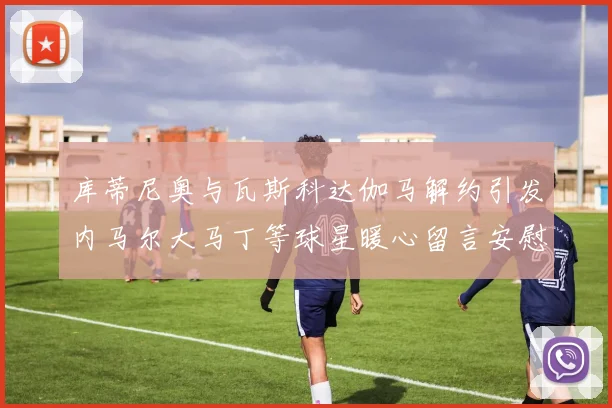 库蒂尼奥与瓦斯科达伽马解约引发内马尔大马丁等球星暖心留言安慰