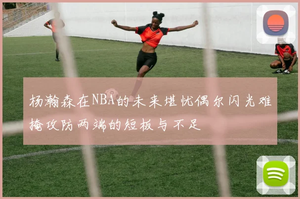 杨瀚森在NBA的未来堪忧偶尔闪光难掩攻防两端的短板与不足
