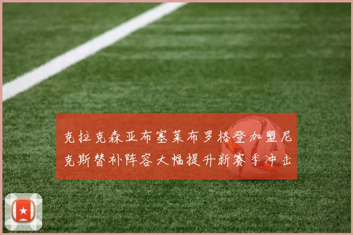 克拉克森亚布塞莱布罗格登加盟尼克斯替补阵容大幅提升新赛季冲击东决目标明确