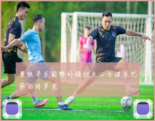 曼联寻求前锋补强但未必会追求巴萨旧将罗克
