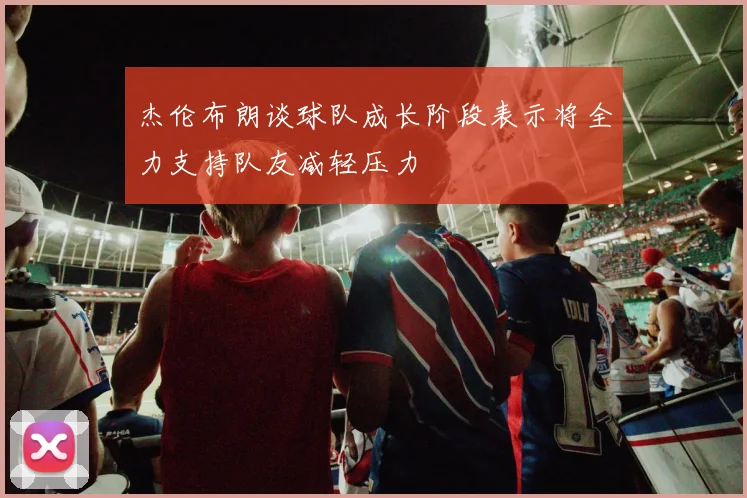 杰伦布朗谈球队成长阶段表示将全力支持队友减轻压力