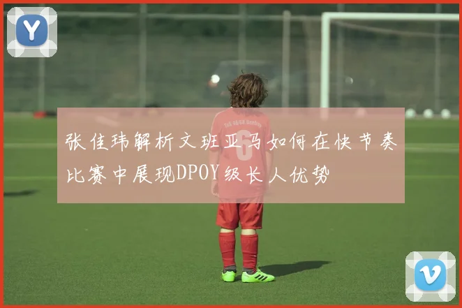 张佳玮解析文班亚马如何在快节奏比赛中展现DPOY级长人优势